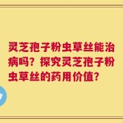 灵芝孢子粉虫草丝能治病吗？探究灵芝孢子粉虫草丝的药用价值？