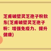 芝甫破壁灵芝孢子粉敖东(芝甫破壁灵芝孢子粉：增强免疫力、提升健康)