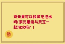 须元果可以和灵芝泡水吗(须元果能与灵芝一起泡水吗？)