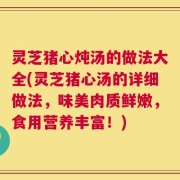 灵芝猪心炖汤的做法大全(灵芝猪心汤的详细做法，味美肉质鲜嫩，食用营养丰富！)