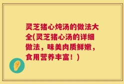 灵芝猪心炖汤的做法大全(灵芝猪心汤的详细做法，味美肉质鲜嫩，食用营养丰富！)