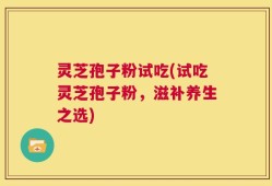 灵芝孢子粉试吃(试吃灵芝孢子粉，滋补养生之选)