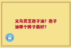 义乌灵芝孢子油？孢子油哪个牌子最好？