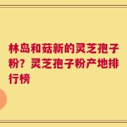 林岛和菇新的灵芝孢子粉？灵芝孢子粉产地排行榜