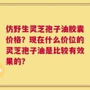 仿野生灵芝孢子油胶囊价格？现在什么价位的灵芝孢子油是比较有效果的？