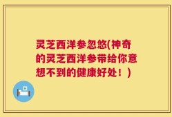 灵芝西洋参忽悠(神奇的灵芝西洋参带给你意想不到的健康好处！)