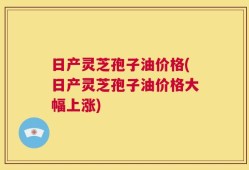 日产灵芝孢子油价格(日产灵芝孢子油价格大幅上涨)