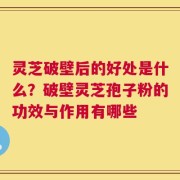 灵芝破壁后的好处是什么？破壁灵芝孢子粉的功效与作用有哪些