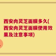 西安肉灵芝面膜多久(西安肉灵芝面膜使用效果及注意事项)