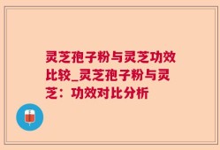 灵芝孢子粉与灵芝功效比较_灵芝孢子粉与灵芝：功效对比分析