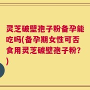 灵芝破壁孢子粉备孕能吃吗(备孕期女性可否食用灵芝破壁孢子粉？)