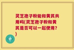 灵芝孢子粉能和黄芪共用吗(灵芝孢子粉和黄芪是否可以一起使用？)