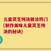 儿童灵芝炖汤做法窍门(制作美味儿童灵芝炖汤的秘诀)