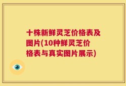 十株新鲜灵芝价格表及图片(10种鲜灵芝价格表与真实图片展示)