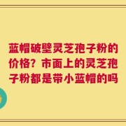 蓝帽破壁灵芝孢子粉的价格？市面上的灵芝孢子粉都是带小蓝帽的吗