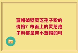 蓝帽破壁灵芝孢子粉的价格？市面上的灵芝孢子粉都是带小蓝帽的吗