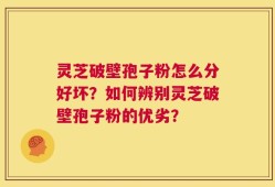 灵芝破壁孢子粉怎么分好坏？如何辨别灵芝破壁孢子粉的优劣？