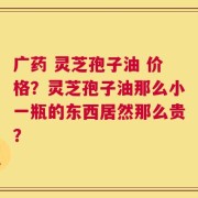 广药 灵芝孢子油 价格？灵芝孢子油那么小一瓶的东西居然那么贵？
