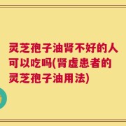 灵芝孢子油肾不好的人可以吃吗(肾虚患者的灵芝孢子油用法)