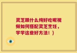 灵芝跟什么炖好吃呢视频如何搭配灵芝烹饪，学学这些好方法！)