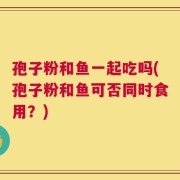 孢子粉和鱼一起吃吗(孢子粉和鱼可否同时食用？)