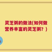 灵芝粥的做法(如何做营养丰富的灵芝粥？)