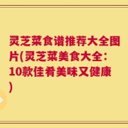 灵芝菜食谱推荐大全图片(灵芝菜美食大全：10款佳肴美味又健康)