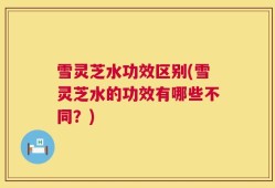 雪灵芝水功效区别(雪灵芝水的功效有哪些不同？)