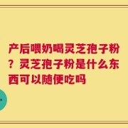 产后喂奶喝灵芝孢子粉？灵芝孢子粉是什么东西可以随便吃吗