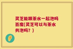 灵芝能跟茶水一起泡吗百度(灵芝可以与茶水共泡吗？)