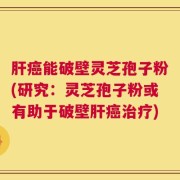 肝癌能破壁灵芝孢子粉(研究：灵芝孢子粉或有助于破壁肝癌治疗)