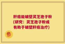 肝癌能破壁灵芝孢子粉(研究：灵芝孢子粉或有助于破壁肝癌治疗)