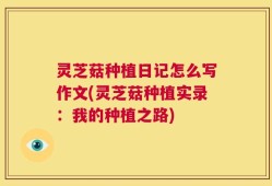 灵芝菇种植日记怎么写作文(灵芝菇种植实录：我的种植之路)