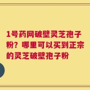 1号药网破壁灵芝孢子粉？哪里可以买到正宗的灵芝破壁孢子粉