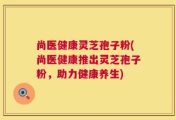 尚医健康灵芝孢子粉(尚医健康推出灵芝孢子粉，助力健康养生)