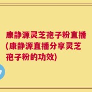 康静源灵芝孢子粉直播(康静源直播分享灵芝孢子粉的功效)