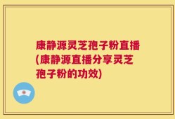 康静源灵芝孢子粉直播(康静源直播分享灵芝孢子粉的功效)