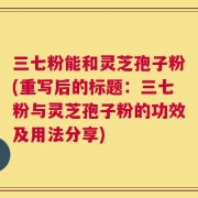 三七粉能和灵芝孢子粉(重写后的标题：三七粉与灵芝孢子粉的功效及用法分享)