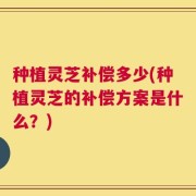 种植灵芝补偿多少(种植灵芝的补偿方案是什么？)