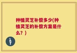 种植灵芝补偿多少(种植灵芝的补偿方案是什么？)