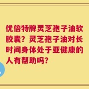 优倍特牌灵芝孢子油软胶囊？灵芝孢子油对长时间身体处于亚健康的人有帮助吗？