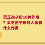 灵芝孢子粉10种作用？灵芝孢子粉对人体有什么作用