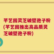 芊艺园灵芝破壁孢子粉(芊艺园推出高品质灵芝破壁孢子粉)