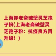 上海却老斋破壁灵芝孢子粉(上海老斋破壁灵芝孢子粉：抗疫良方再升级！)