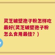 灵芝破壁孢子粉怎样吃最好(灵芝破壁孢子粉怎么食用最佳？)