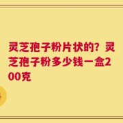 灵芝孢子粉片状的？灵芝孢子粉多少钱一盒200克