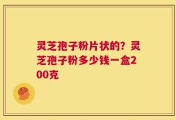 灵芝孢子粉片状的？灵芝孢子粉多少钱一盒200克