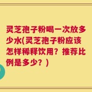 灵芝孢子粉喝一次放多少水(灵芝孢子粉应该怎样稀释饮用？推荐比例是多少？)