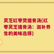 灵芝红枣煲猪骨汤(红枣灵芝猪骨汤：滋补养生的美味选择)