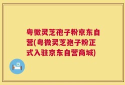 粤微灵芝孢子粉京东自营(粤微灵芝孢子粉正式入驻京东自营商城)